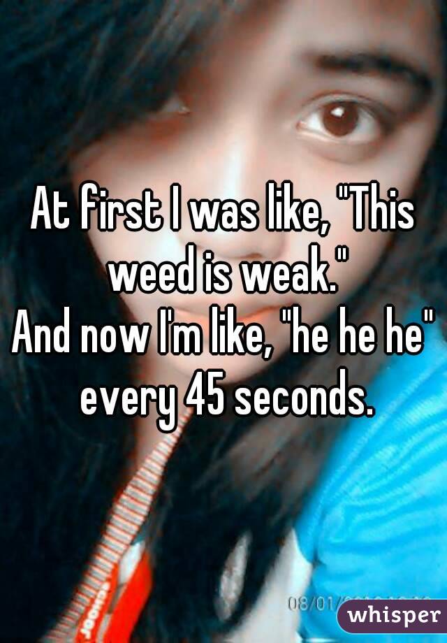 At first I was like, "This weed is weak."
And now I'm like, "he he he" every 45 seconds.