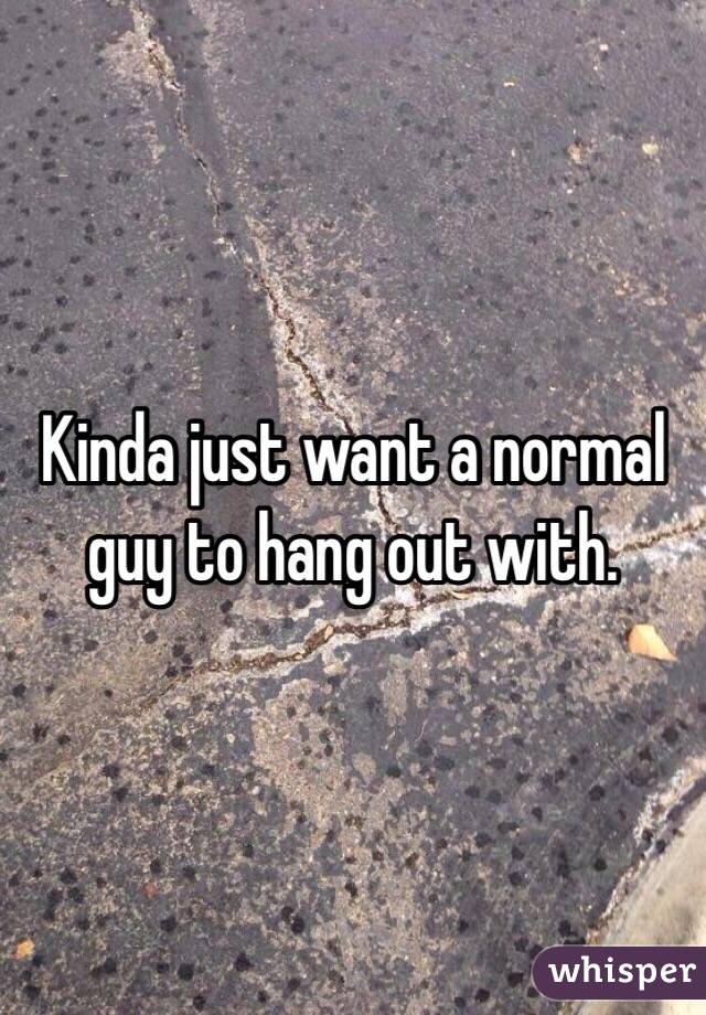 Kinda just want a normal guy to hang out with.