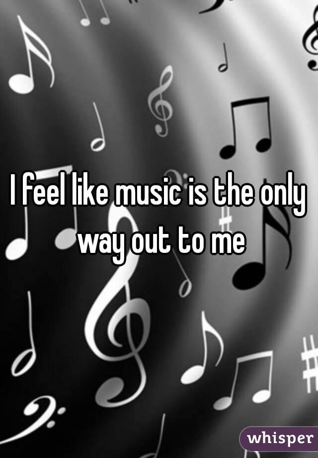 I feel like music is the only way out to me