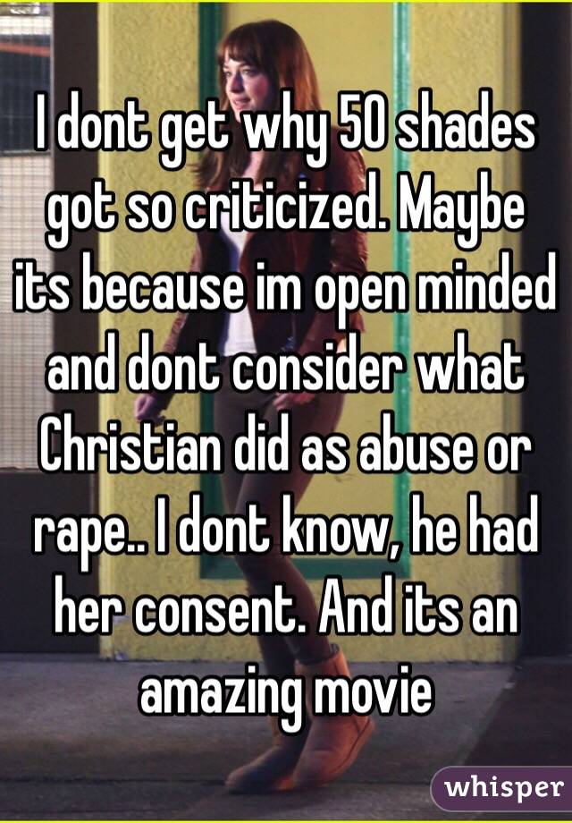 I dont get why 50 shades got so criticized. Maybe its because im open minded and dont consider what Christian did as abuse or rape.. I dont know, he had her consent. And its an amazing movie