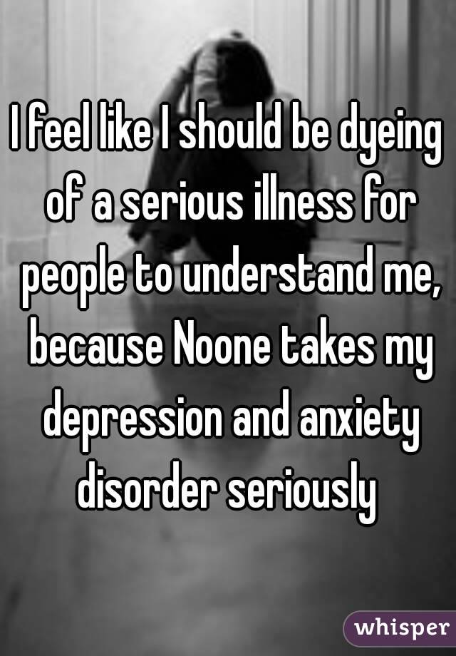 I feel like I should be dyeing of a serious illness for people to understand me, because Noone takes my depression and anxiety disorder seriously 