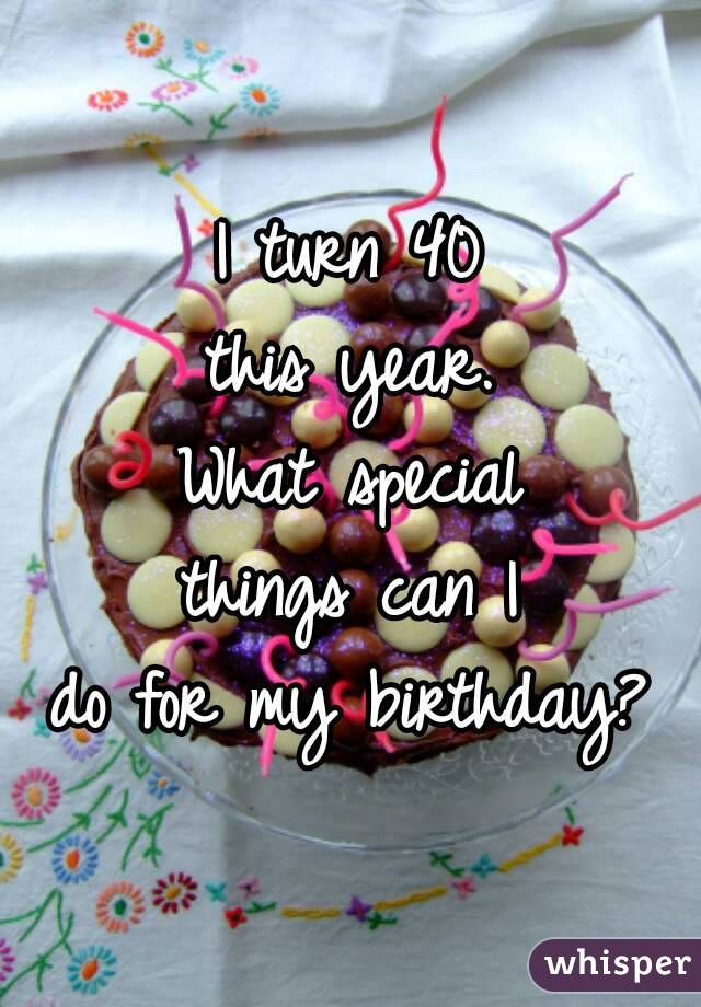 I turn 40
this year.
What special
things can I
do for my birthday?