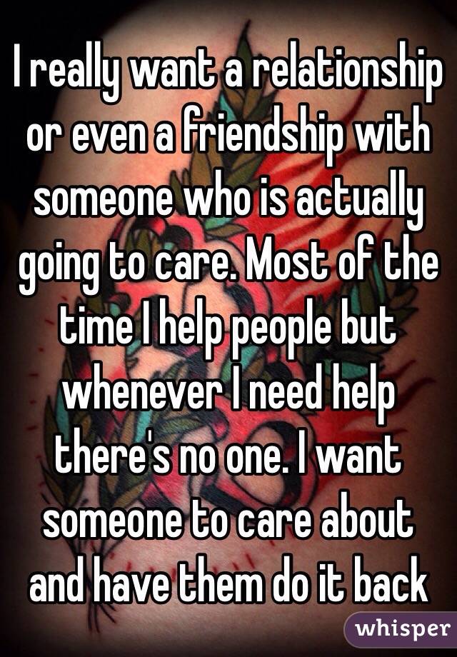 I really want a relationship or even a friendship with someone who is actually going to care. Most of the time I help people but whenever I need help there's no one. I want someone to care about and have them do it back