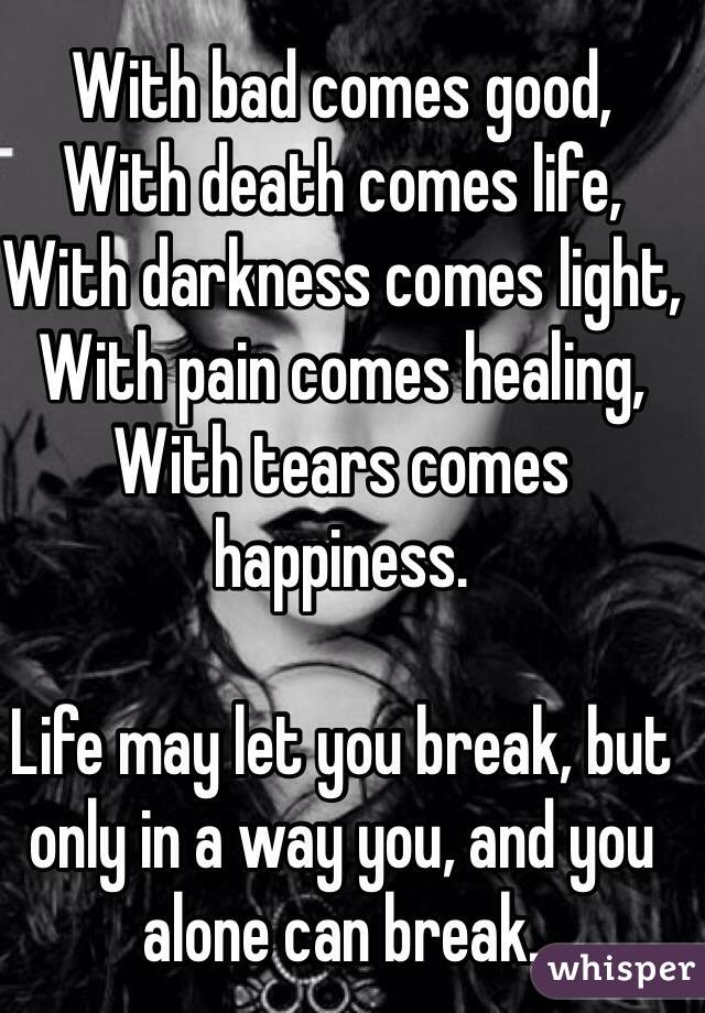 With bad comes good, 
With death comes life, 
With darkness comes light, 
With pain comes healing, 
With tears comes happiness. 

Life may let you break, but only in a way you, and you alone can break. 