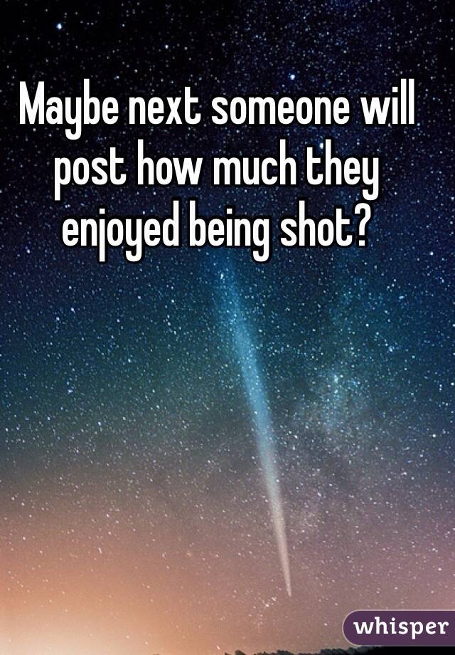 Maybe next someone will post how much they enjoyed being shot?