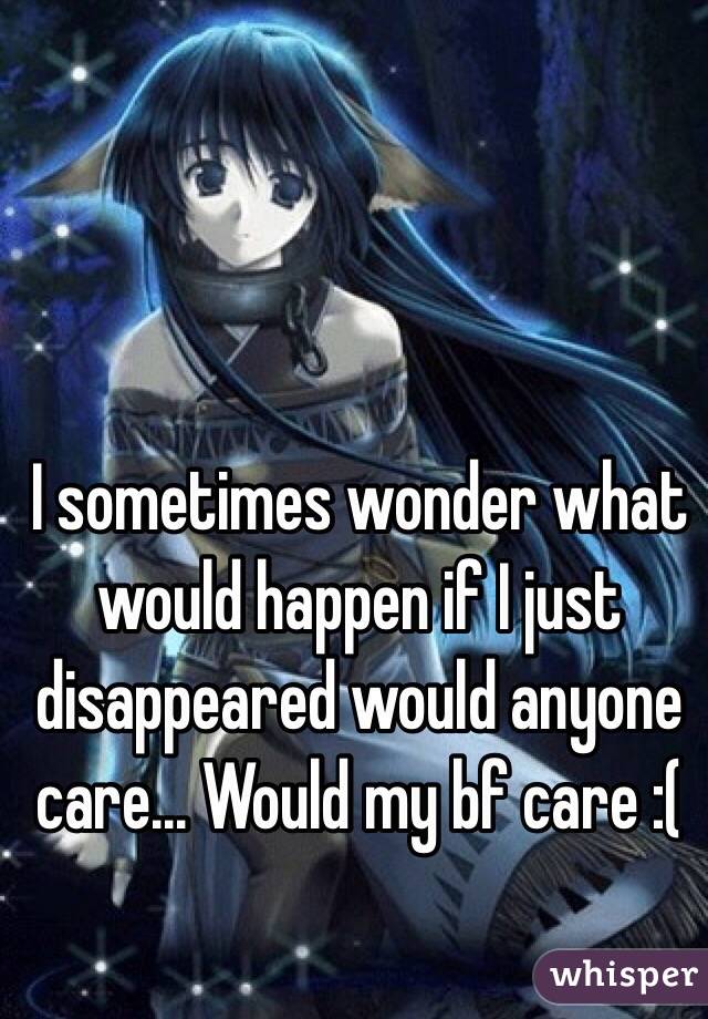 I sometimes wonder what would happen if I just disappeared would anyone care... Would my bf care :(