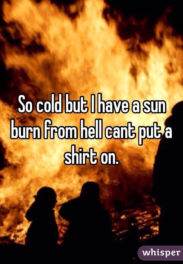 So cold but I have a sun burn from hell cant put a shirt on. 