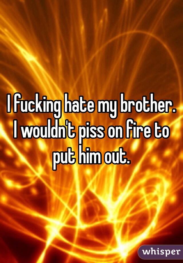 I fucking hate my brother. I wouldn't piss on fire to put him out. 