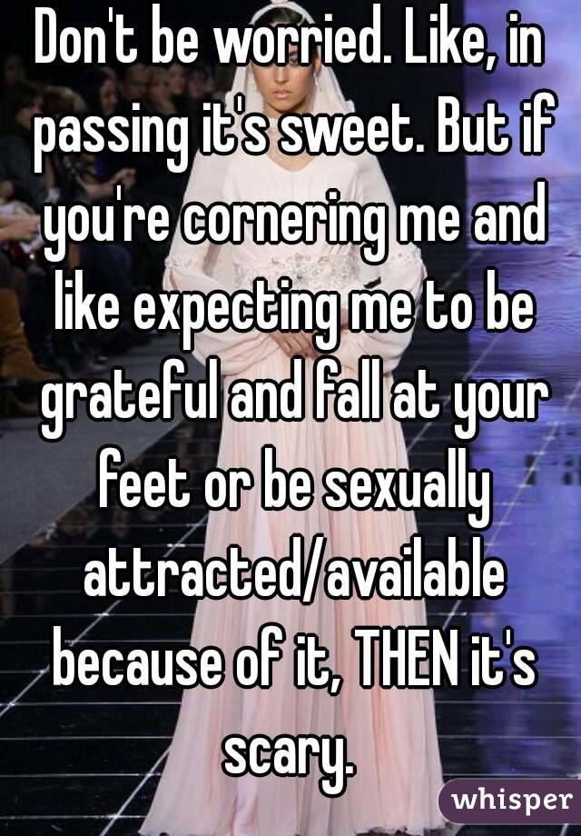Don't be worried. Like, in passing it's sweet. But if you're cornering me and like expecting me to be grateful and fall at your feet or be sexually attracted/available because of it, THEN it's scary. 