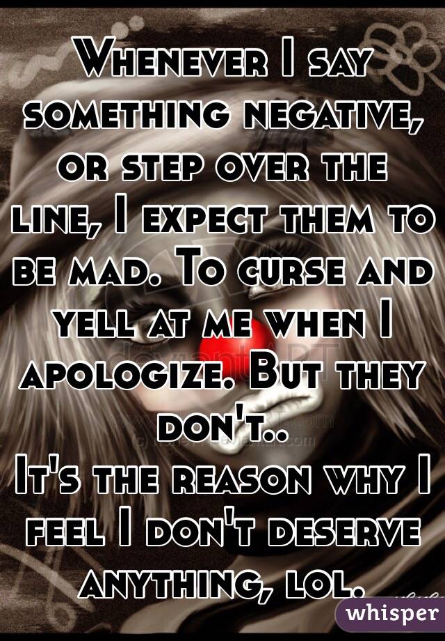 Whenever I say something negative, or step over the line, I expect them to be mad. To curse and yell at me when I apologize. But they don't..
It's the reason why I feel I don't deserve anything, lol. 
