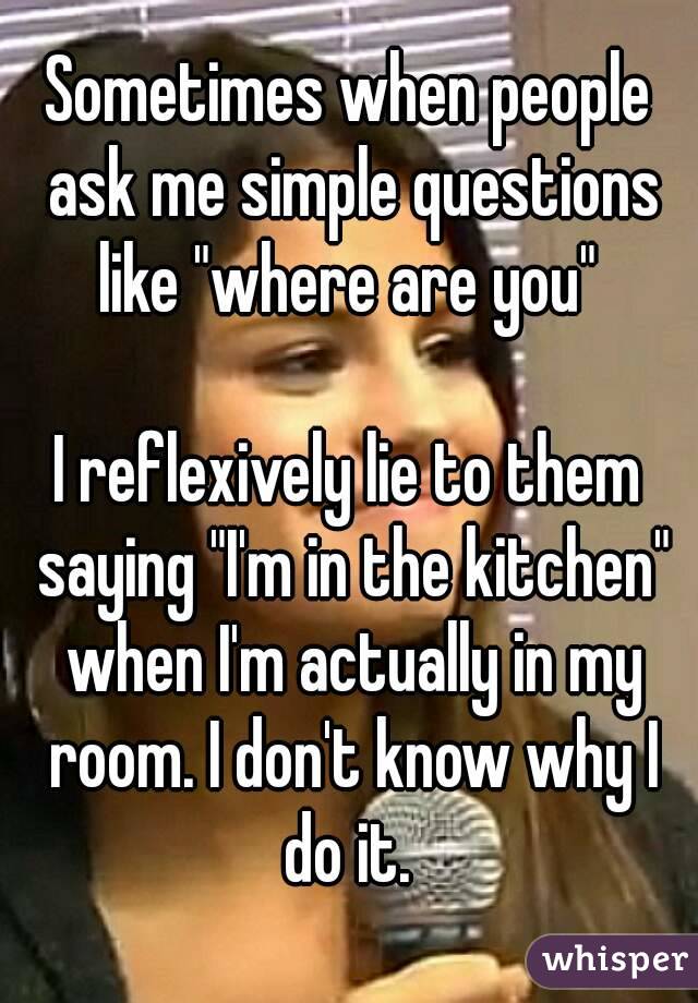Sometimes when people ask me simple questions like "where are you" 

I reflexively lie to them saying "I'm in the kitchen" when I'm actually in my room. I don't know why I do it. 