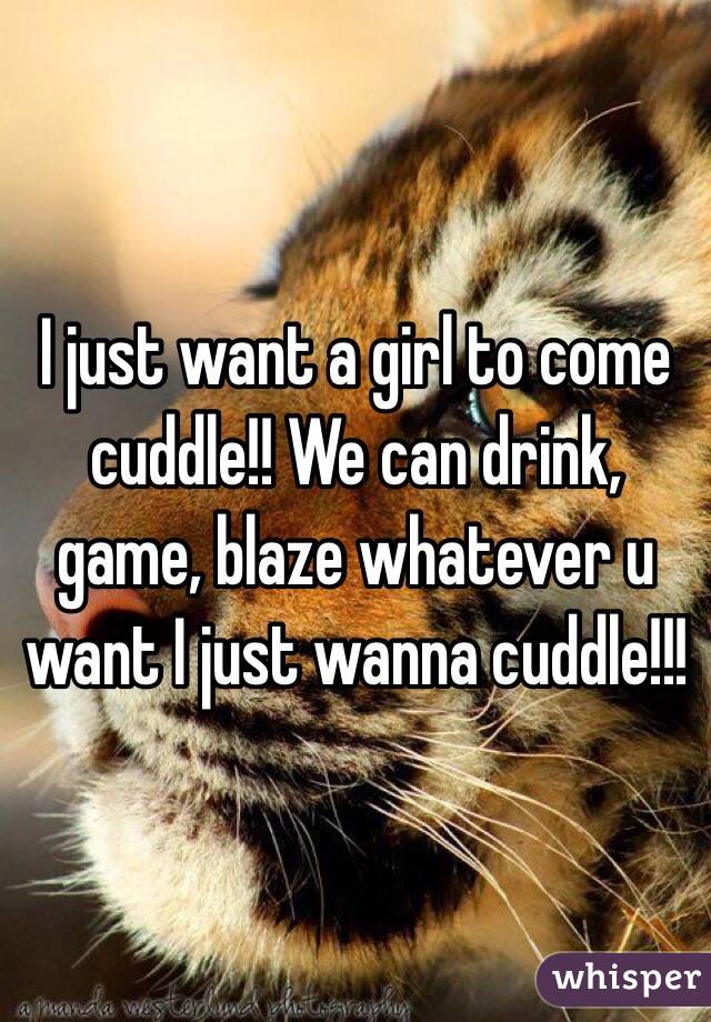 I just want a girl to come cuddle!! We can drink, game, blaze whatever u want I just wanna cuddle!!!