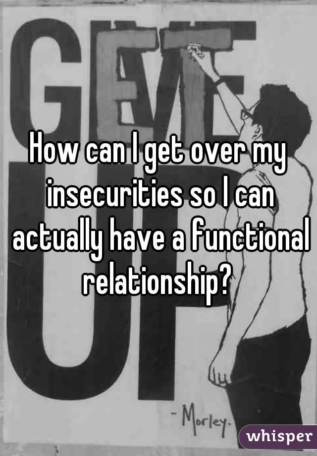 How can I get over my insecurities so I can actually have a functional relationship? 