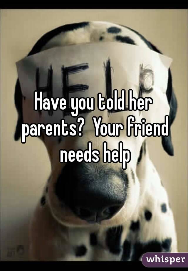 Have you told her parents?  Your friend needs help