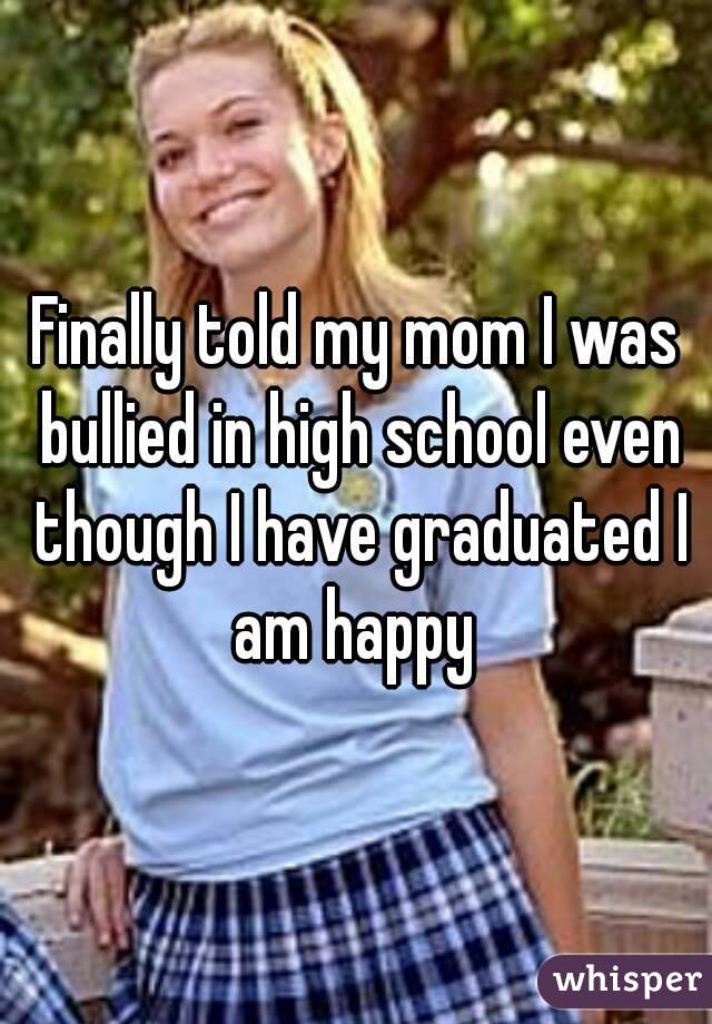 Finally told my mom I was bullied in high school even though I have graduated I am happy 