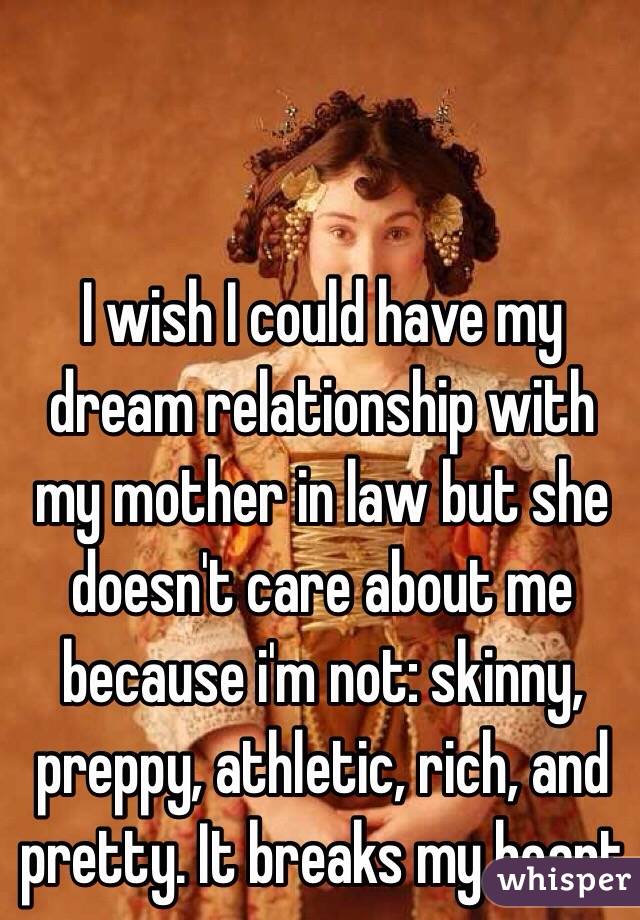 I wish I could have my dream relationship with my mother in law but she doesn't care about me because i'm not: skinny, preppy, athletic, rich, and pretty. It breaks my heart