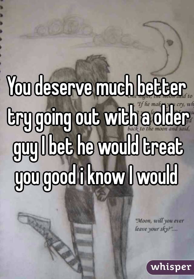 You deserve much better try going out with a older guy I bet he would treat you good i know I would 