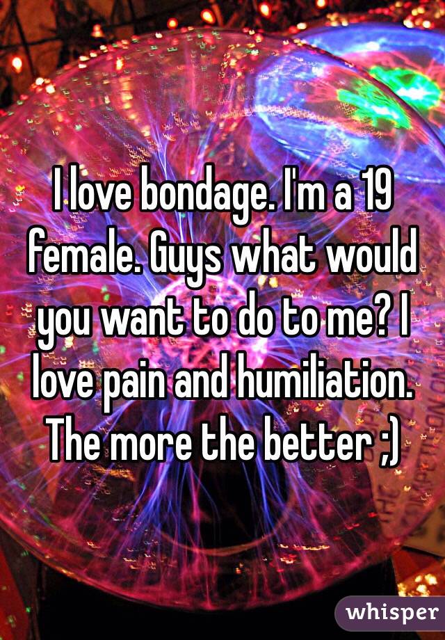 I love bondage. I'm a 19 female. Guys what would you want to do to me? I love pain and humiliation. The more the better ;)