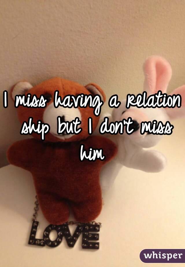 I miss having a relation ship but I don't miss him 