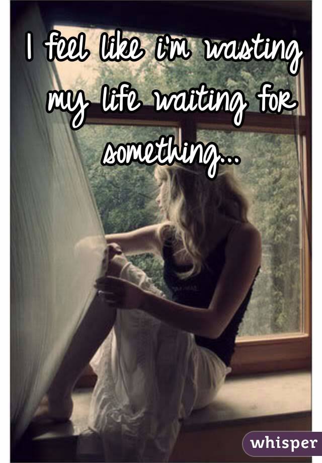 I feel like i'm wasting my life waiting for something...