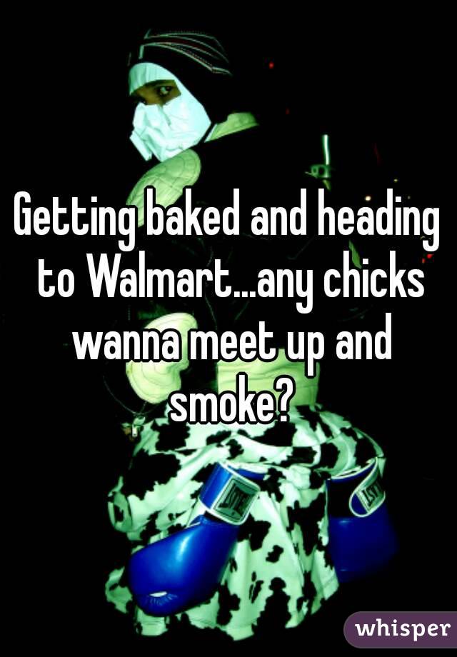 Getting baked and heading to Walmart...any chicks wanna meet up and smoke?