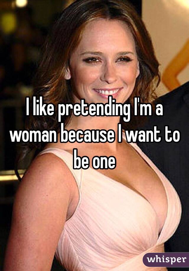 I like pretending I'm a woman because I want to be one