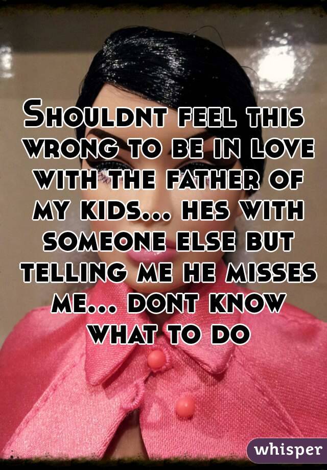 Shouldnt feel this wrong to be in love with the father of my kids... hes with someone else but telling me he misses me... dont know what to do