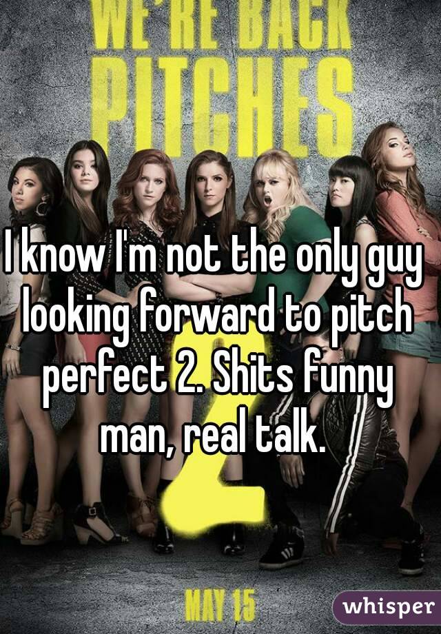I know I'm not the only guy looking forward to pitch perfect 2. Shits funny man, real talk. 