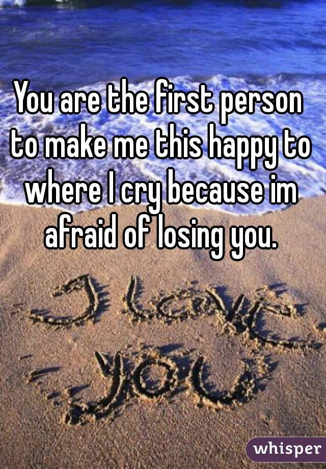 You are the first person to make me this happy to where I cry because im afraid of losing you.