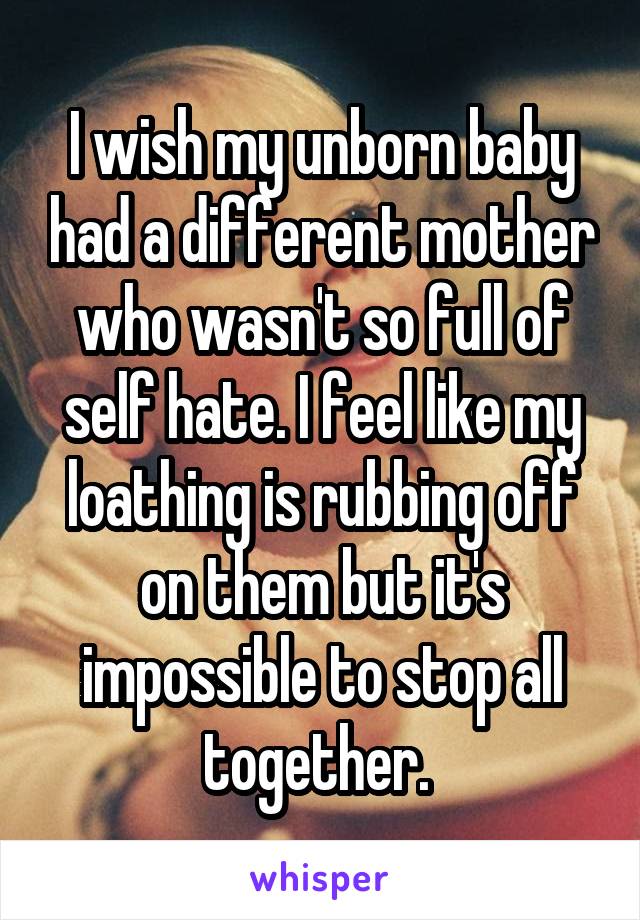 I wish my unborn baby had a different mother who wasn't so full of self hate. I feel like my loathing is rubbing off on them but it's impossible to stop all together. 