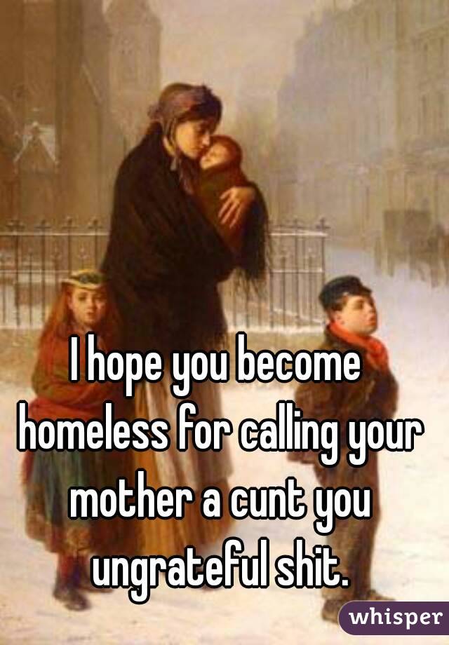 I hope you become homeless for calling your mother a cunt you ungrateful shit.