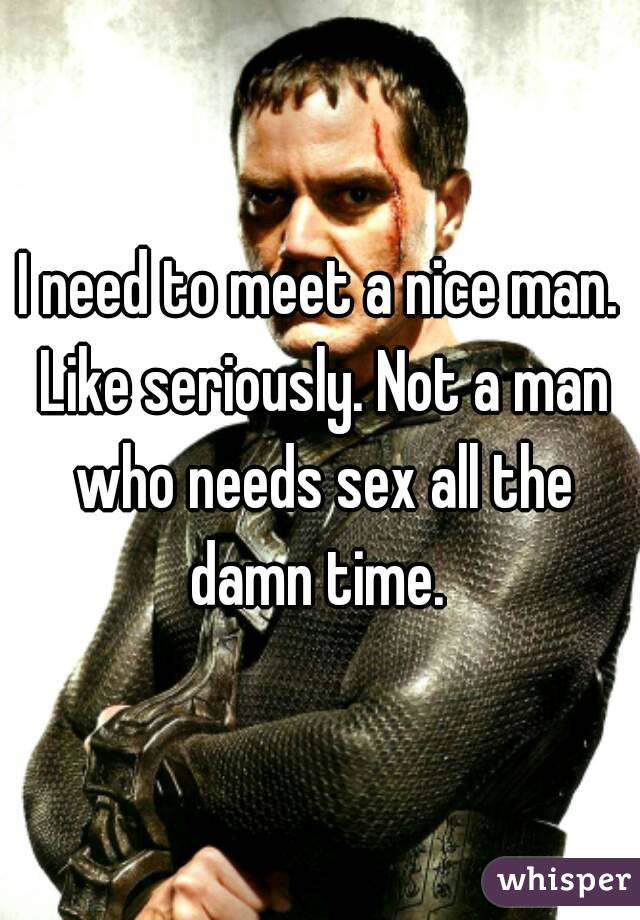 I need to meet a nice man. Like seriously. Not a man who needs sex all the damn time. 