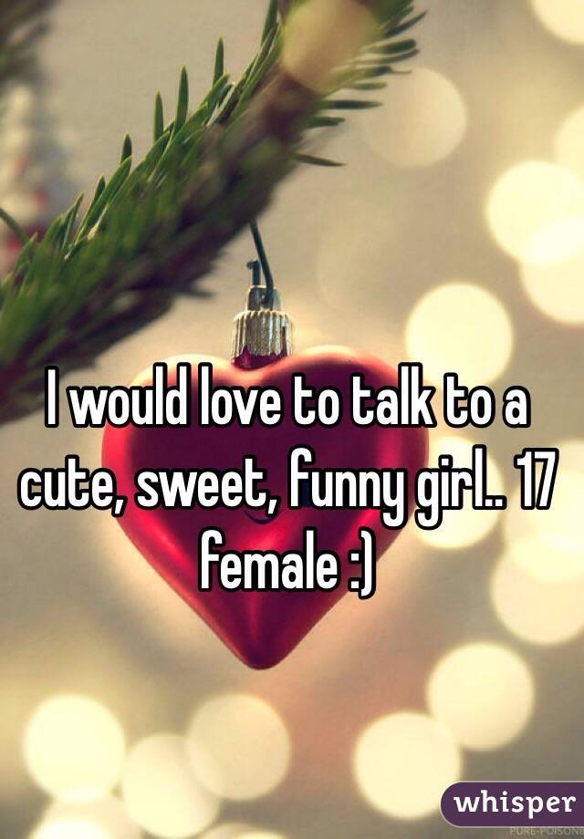 I would love to talk to a cute, sweet, funny girl.. 17 female :)