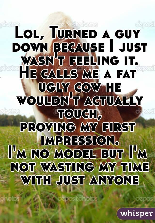 Lol, Turned a guy down because I just wasn't feeling it.
He calls me a fat ugly cow he wouldn't actually touch,
proving my first impression.
I'm no model but I'm not wasting my time with just anyone