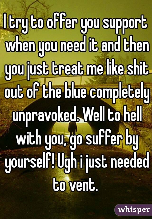 I try to offer you support when you need it and then you just treat me like shit out of the blue completely unpravoked. Well to hell with you, go suffer by yourself! Ugh i just needed to vent. 