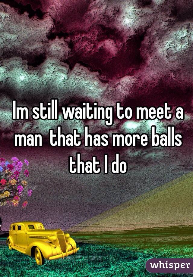 Im still waiting to meet a man  that has more balls that I do 

