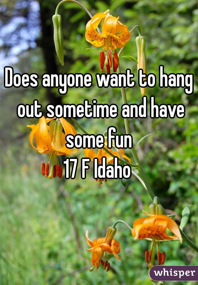 Does anyone want to hang out sometime and have some fun 
17 F Idaho 