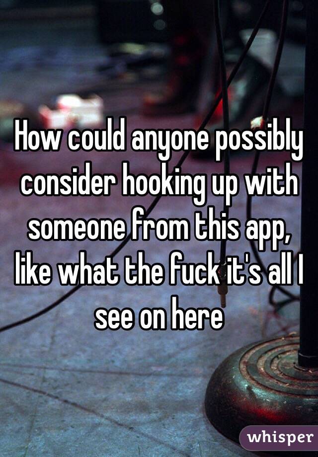 How could anyone possibly consider hooking up with someone from this app, like what the fuck it's all I see on here