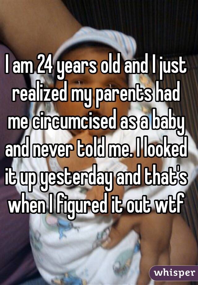 I am 24 years old and I just realized my parents had me circumcised as a baby and never told me. I looked it up yesterday and that's when I figured it out wtf 