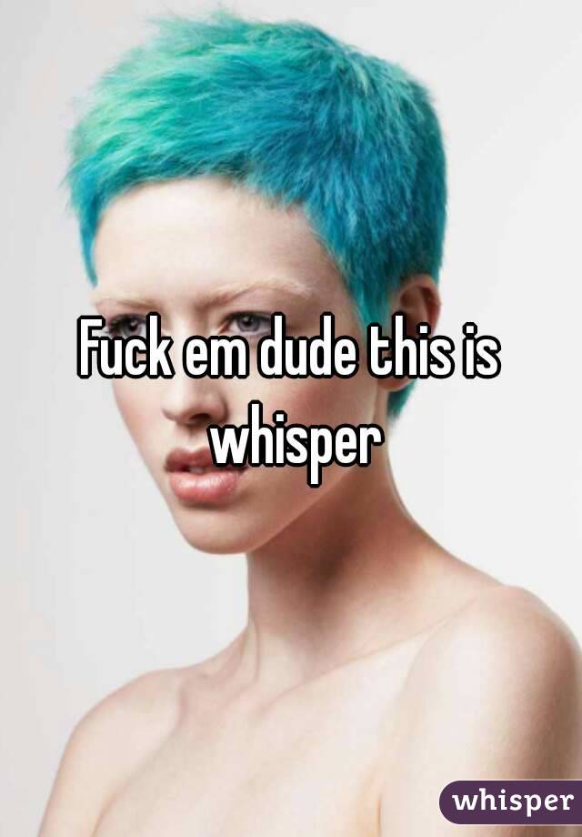 Fuck em dude this is whisper