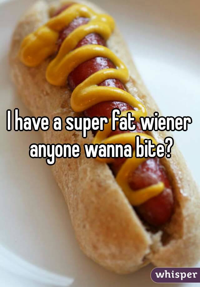 I have a super fat wiener anyone wanna bite?