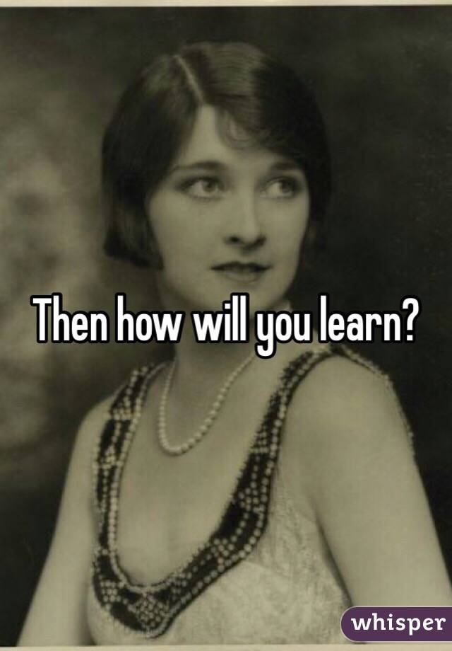 Then how will you learn?
