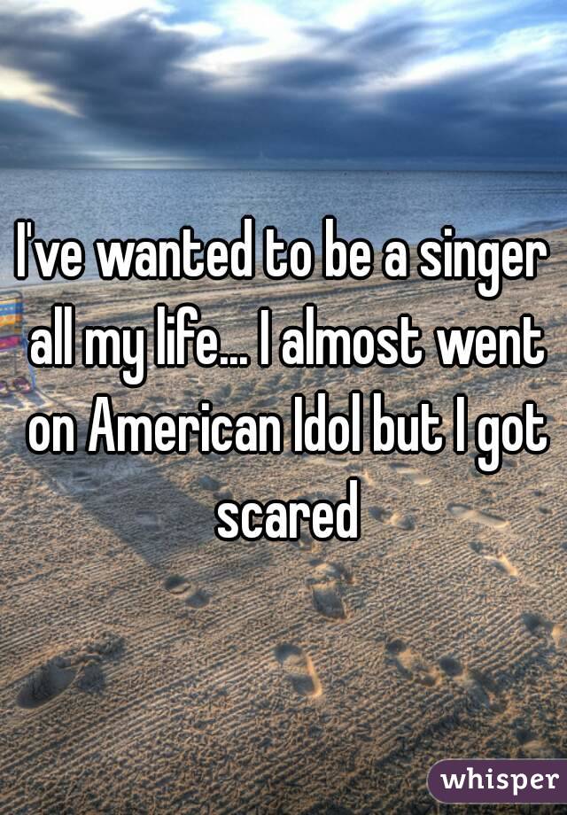 I've wanted to be a singer all my life... I almost went on American Idol but I got scared