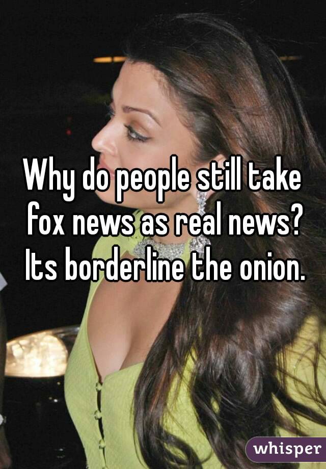 Why do people still take fox news as real news? Its borderline the onion.