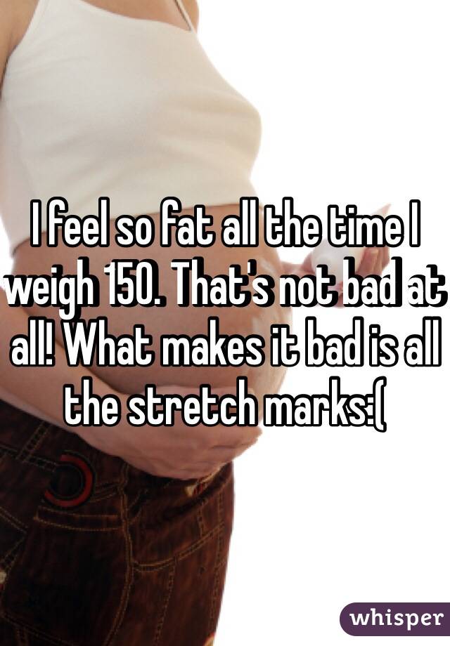 I feel so fat all the time I weigh 150. That's not bad at all! What makes it bad is all the stretch marks:(
