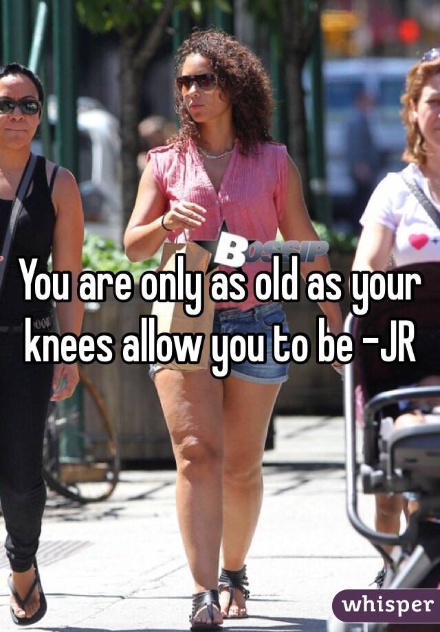 You are only as old as your knees allow you to be -JR