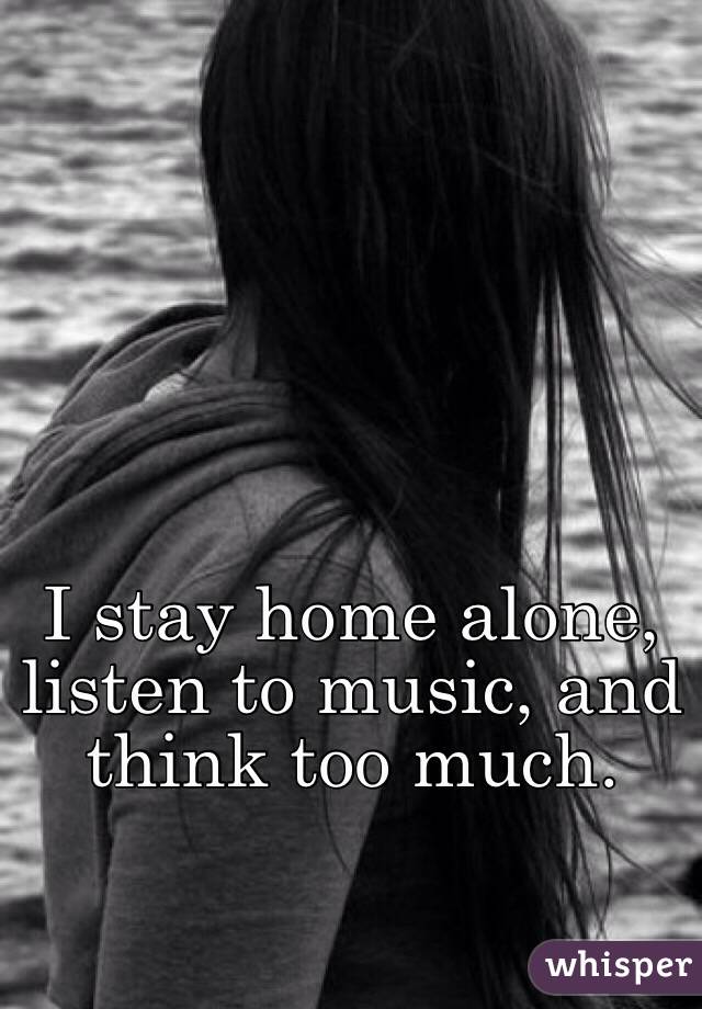 I stay home alone, listen to music, and think too much.