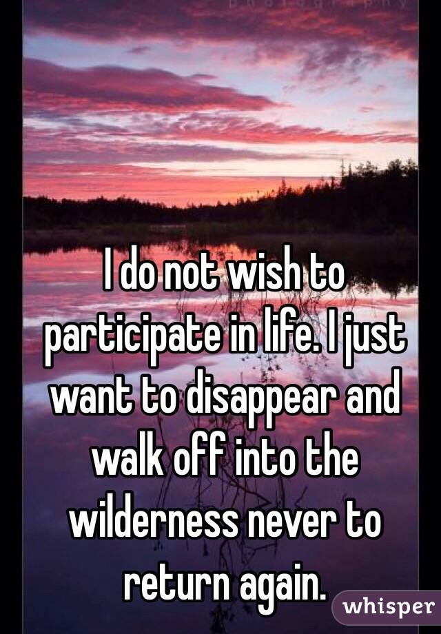 I do not wish to participate in life. I just want to disappear and walk off into the wilderness never to return again.