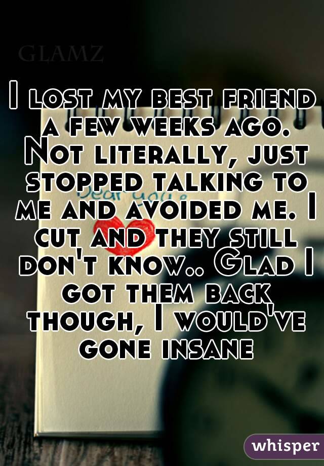 I lost my best friend a few weeks ago. Not literally, just stopped talking to me and avoided me. I cut and they still don't know.. Glad I got them back though, I would've gone insane