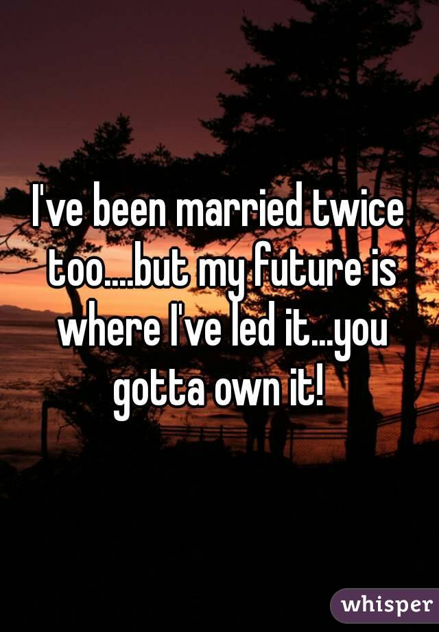 I've been married twice too....but my future is where I've led it...you gotta own it! 